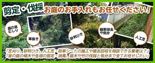 剪定・伐採、お庭のお手入れもお任せください！　「庭の草むしり、草抜き、雑草除去や処分をお願いしたい」
		「芝刈り、砂利ひき、人工芝・防草シートの施工や撤去回収を相談できる業者は？」「家の庭の植木や生垣の剪定・消毒、庭木や竹の伐採と処分まで全て
		お任せしたい」。